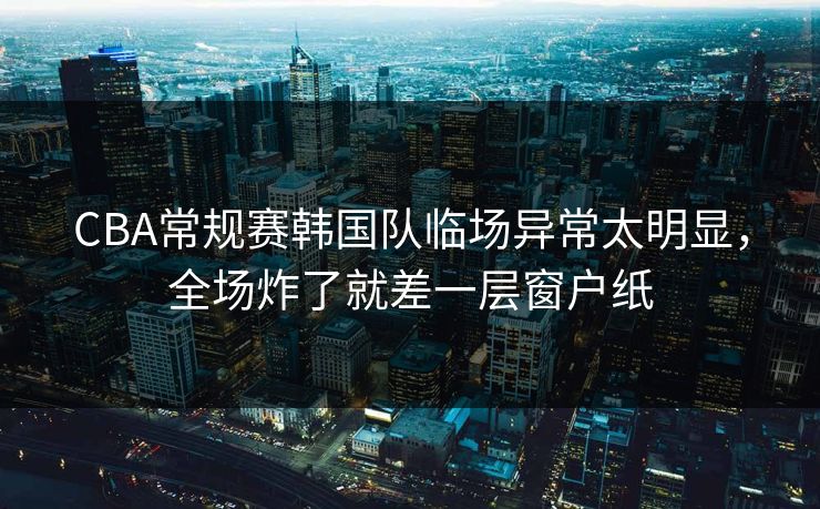 CBA常规赛韩国队临场异常太明显，全场炸了就差一层窗户纸