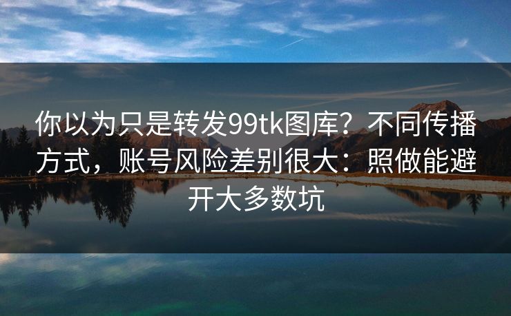 你以为只是转发99tk图库？不同传播方式，账号风险差别很大：照做能避开大多数坑