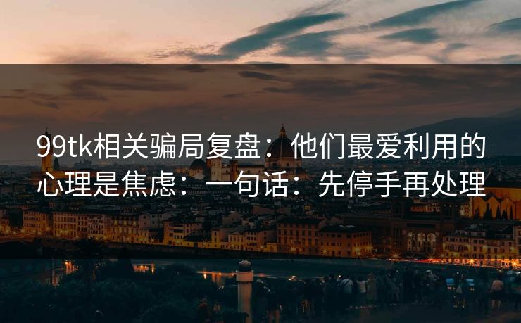 99tk相关骗局复盘：他们最爱利用的心理是焦虑：一句话：先停手再处理