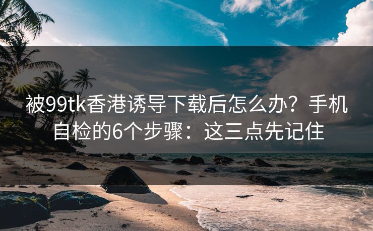 被99tk香港诱导下载后怎么办？手机自检的6个步骤：这三点先记住