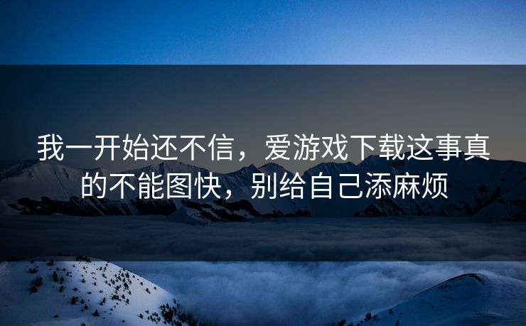我一开始还不信,爱游戏下载这事真的不能图快,别给自己添麻烦