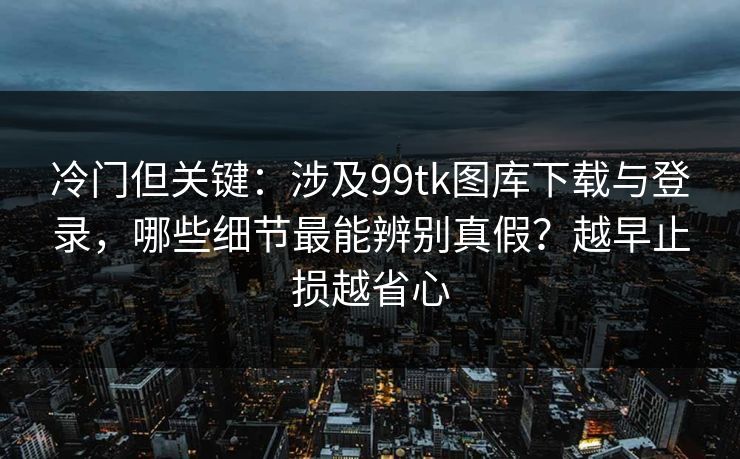 冷门但关键：涉及99tk图库下载与登录，哪些细节最能辨别真假？越早止损越省心