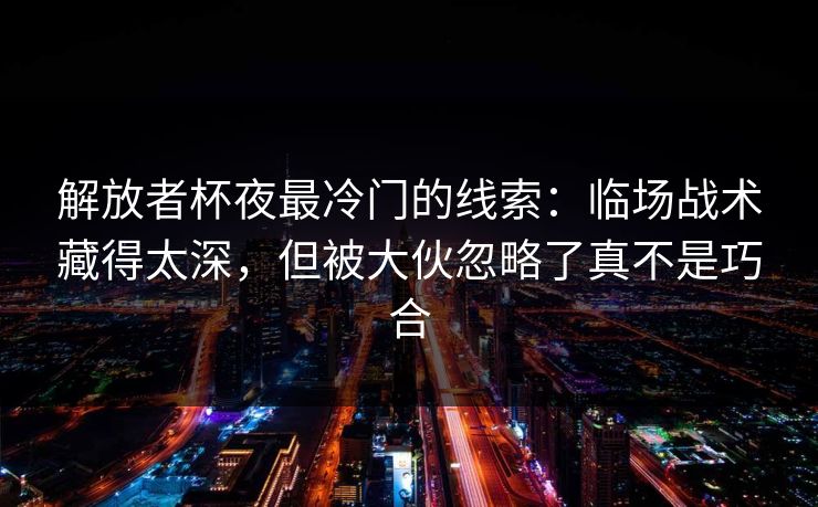 解放者杯夜最冷门的线索：临场战术藏得太深，但被大伙忽略了真不是巧合
