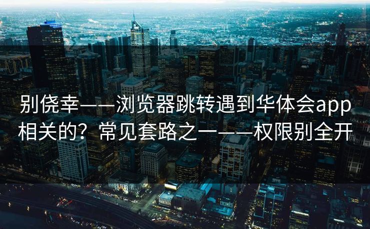 别侥幸——浏览器跳转遇到华体会app相关的？常见套路之一——权限别全开