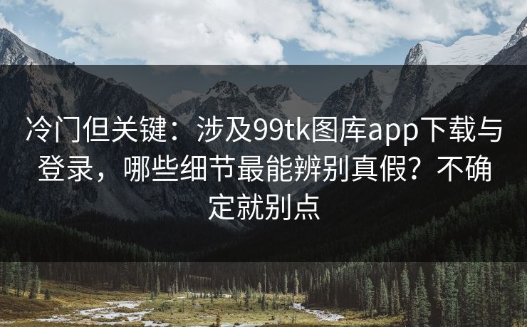 冷门但关键：涉及99tk图库app下载与登录，哪些细节最能辨别真假？不确定就别点