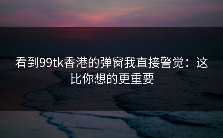 看到99tk香港的弹窗我直接警觉:这比你想的更重要 看到99tk香港的弹窗我直接警觉:这比你想的更重要