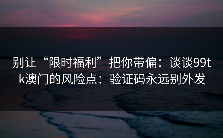 别让“限时福利”把你带偏:谈谈99tk澳门的风险点:验证码永远别外发
