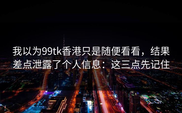 我以为99tk香港只是随便看看，结果差点泄露了个人信息：这三点先记住