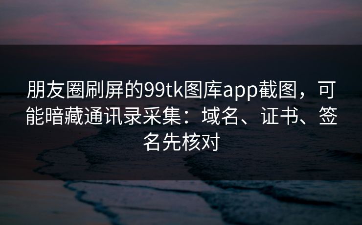 朋友圈刷屏的99tk图库app截图，可能暗藏通讯录采集：域名、证书、签名先核对