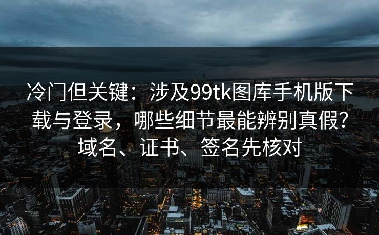 冷门但关键：涉及99tk图库手机版下载与登录，哪些细节最能辨别真假？域名、证书、签名先核对