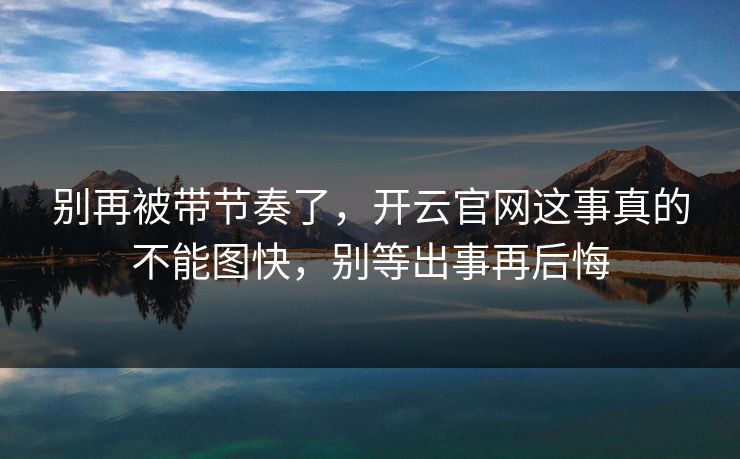 别再被带节奏了，开云官网这事真的不能图快，别等出事再后悔