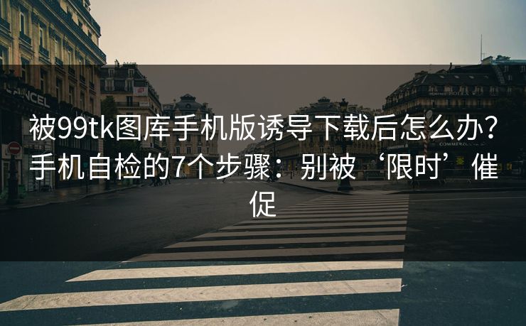被99tk图库手机版诱导下载后怎么办?手机自检的7个步骤:别被‘限时’催促