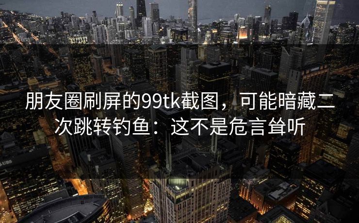 朋友圈刷屏的99tk截图，可能暗藏二次跳转钓鱼：这不是危言耸听