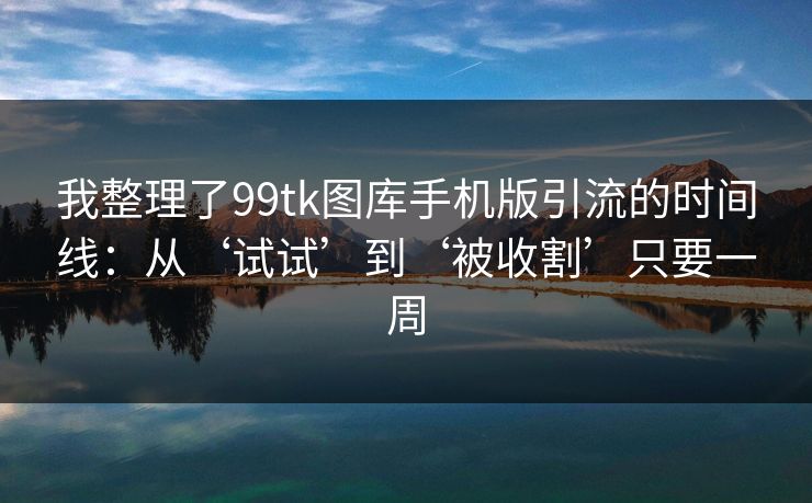 我整理了99tk图库手机版引流的时间线：从‘试试’到‘被收割’只要一周